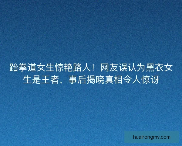 跆拳道女生惊艳路人!网友误认为黑衣女生是王者,事后揭晓真相令人惊讶 跆拳道女生惊艳路人!网友误认为黑衣女生是王者,事后揭晓真相令人惊讶