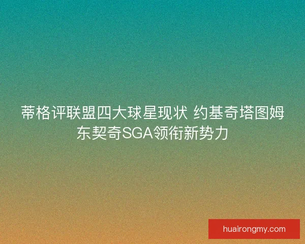 蒂格评联盟四大球星现状 约基奇塔图姆东契奇SGA领衔新势力