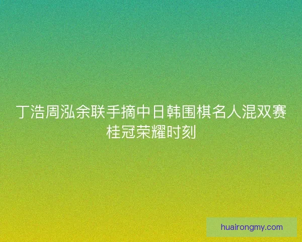 丁浩周泓余联手摘中日韩围棋名人混双赛桂冠荣耀时刻