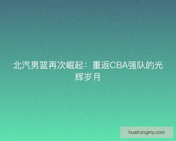 北汽男篮再次崛起:重返CBA强队的光辉岁月 北汽男篮再次崛起:重返CBA强队的光辉岁月