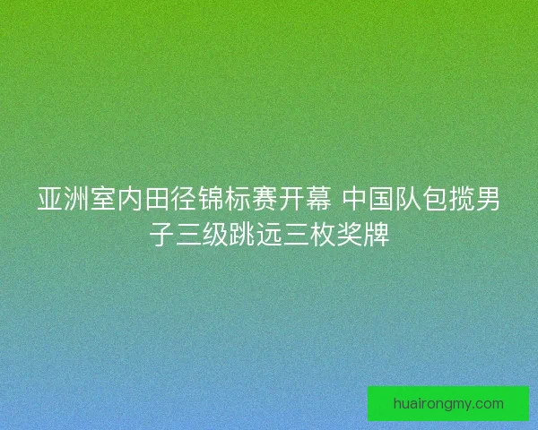 亚洲室内田径锦标赛开幕 中国队包揽男子三级跳远三枚奖牌 亚洲室内田径锦标赛开幕 中国队包揽男子三级跳远三枚奖牌