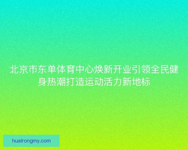 北京市东单体育中心焕新开业引领全民健身热潮打造运动活力新地标 北京市东单体育中心焕新开业引领全民健身热潮打造运动活力新地标