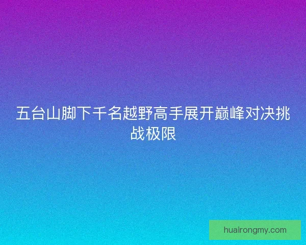 五台山脚下千名越野高手展开巅峰对决挑战极限