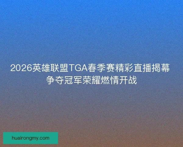 2026英雄联盟TGA春季赛精彩直播揭幕 争夺冠军荣耀燃情开战