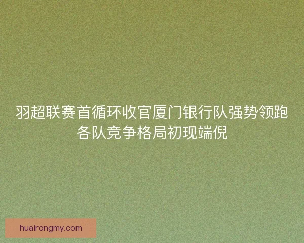 羽超联赛首循环收官厦门银行队强势领跑各队竞争格局初现端倪 羽超联赛首循环收官厦门银行队强势领跑各队竞争格局初现端倪