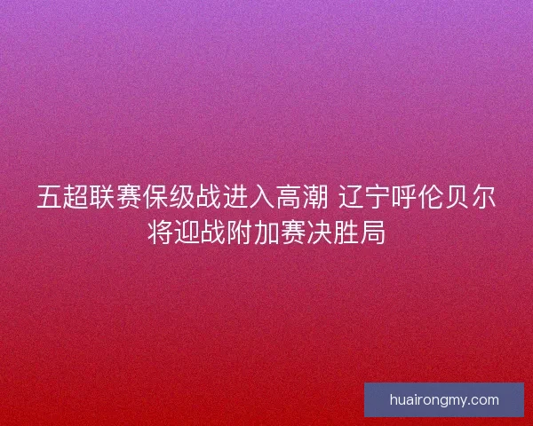 五超联赛保级战进入高潮 辽宁呼伦贝尔将迎战附加赛决胜局