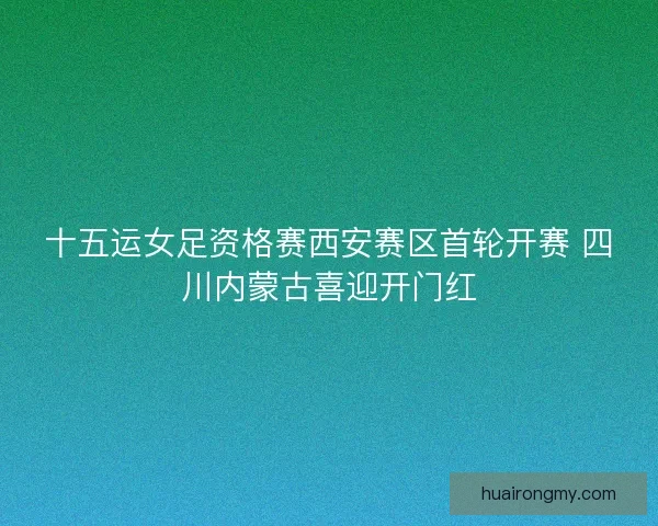 十五运女足资格赛西安赛区首轮开赛 四川内蒙古喜迎开门红 十五运女足资格赛西安赛区首轮开赛 四川内蒙古喜迎开门红