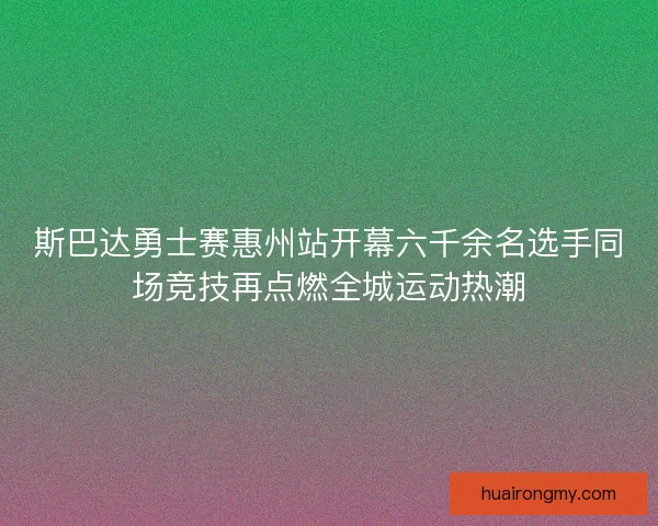 斯巴达勇士赛惠州站开幕六千余名选手同场竞技再点燃全城运动热潮 斯巴达勇士赛惠州站开幕六千余名选手同场竞技再点燃全城运动热潮